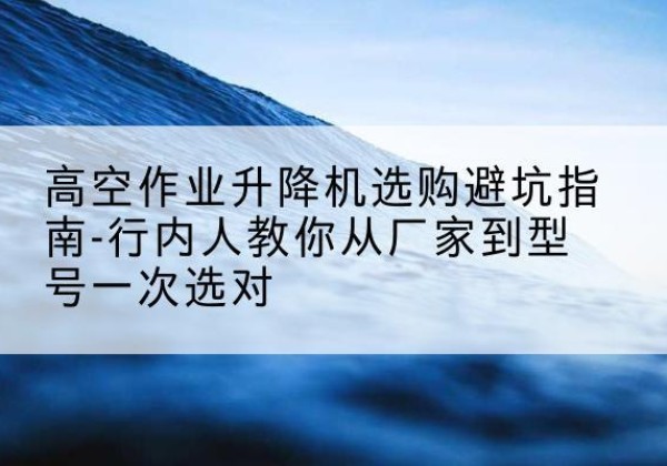 张店升降平台厂家-高空作业升降机选购避坑指南-行内人教你从厂家到型号一次选对