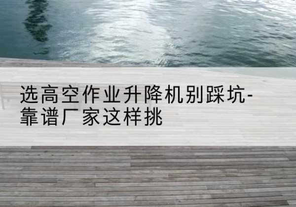张店剪叉式升降机厂家-选高空作业升降机别踩坑-靠谱厂家这样挑