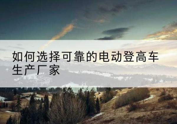 张店电动登高车厂家-如何选择可靠的电动登高车生产厂家