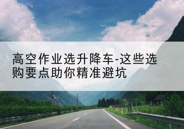 张店升降车厂家-高空作业选升降车-这些选购要点助你*避坑