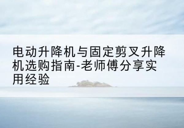 张店电动升降机怎么选-电动升降机与固定剪叉升降机选购指南-老师傅分享实用经验