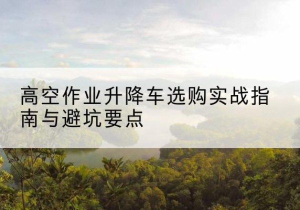 张店升降车怎么选-高空作业升降车选购实战指南与避坑要点