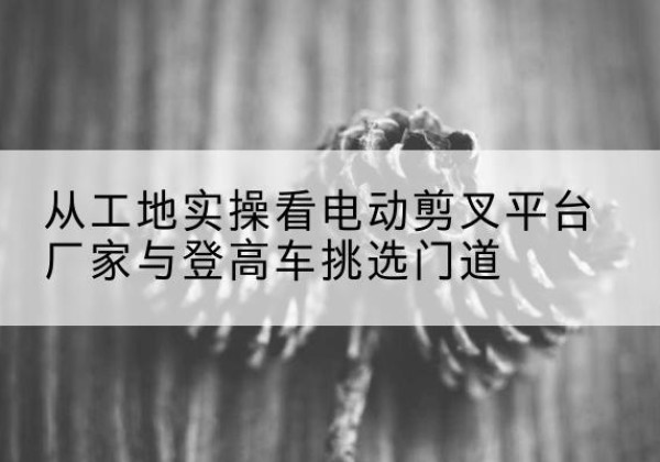 张店电动剪叉升降平台厂家-从工地实操看电动剪叉平台厂家与登高车挑选门道