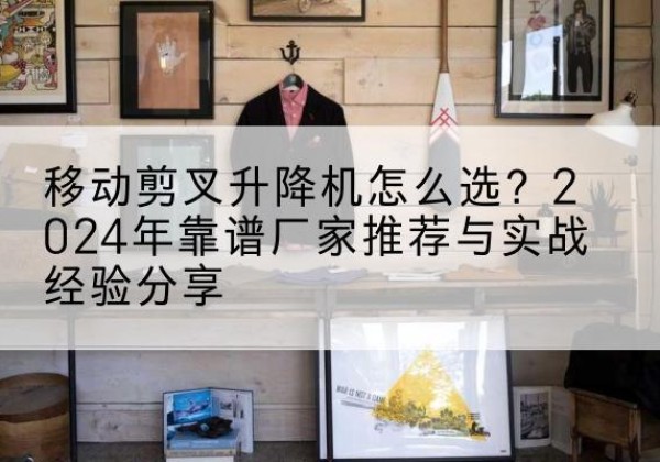 张店升降平台厂家推荐-移动剪叉升降机怎么选？2024年靠谱厂家推荐与实战经验分享
